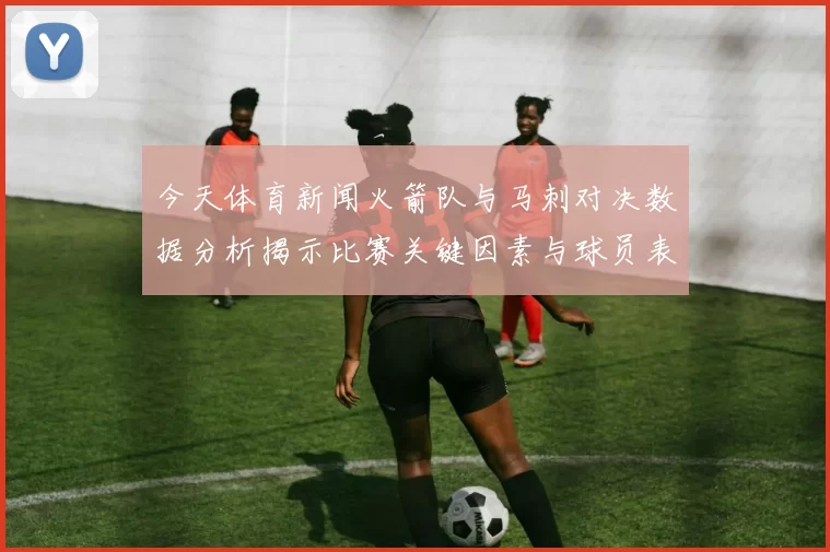 今天体育新闻火箭队与马刺对决数据分析揭示比赛关键因素与球员表现