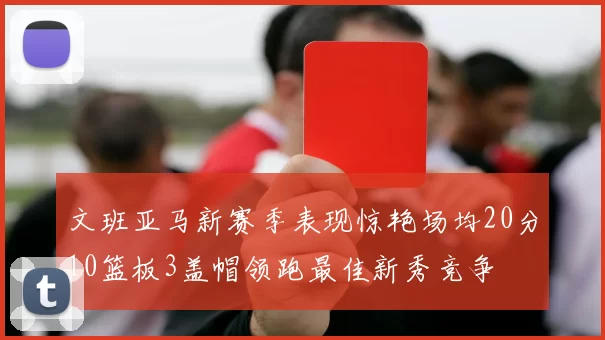 文班亚马新赛季表现惊艳场均20分10篮板3盖帽领跑最佳新秀竞争