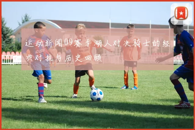 运动新闻09赛季湖人对决骑士的经典对抗与历史回顾