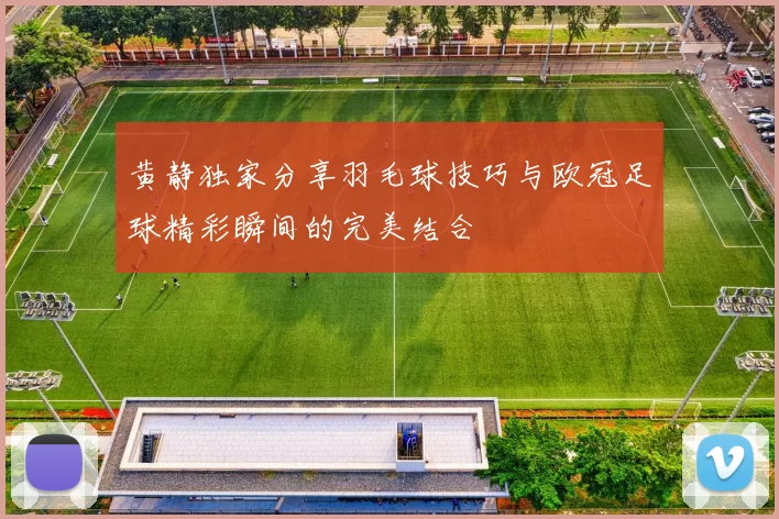 黄静独家分享羽毛球技巧与欧冠足球精彩瞬间的完美结合