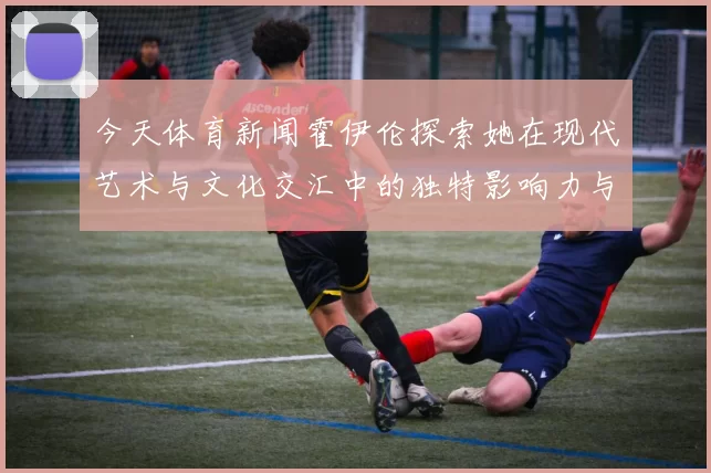 今天体育新闻霍伊伦探索她在现代艺术与文化交汇中的独特影响力与贡献