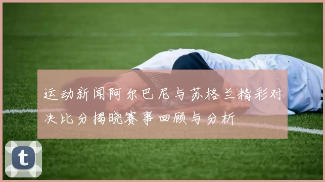 运动新闻阿尔巴尼与苏格兰精彩对决比分揭晓赛事回顾与分析