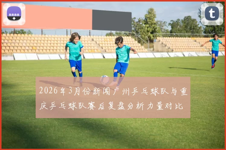 2026年3月份新闻广州乒乓球队与重庆乒乓球队赛后复盘分析力量对比与战术总结