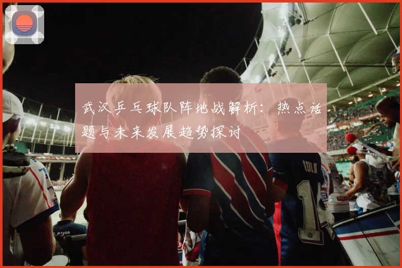 武汉乒乓球队阵地战解析：热点话题与未来发展趋势探讨