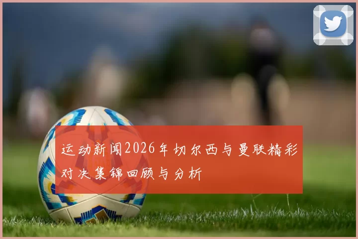 运动新闻2026年切尔西与曼联精彩对决集锦回顾与分析